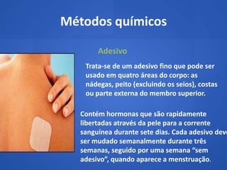 Métodos químicos

        Adesivo
    Trata‐se de um adesivo fino que pode ser
    usado em quatro áreas do corpo: as
    nádegas, peito (excluindo os seios), costas
    ou parte externa do membro superior.

   Contém hormonas que são rapidamente
   libertadas através da pele para a corrente
   sanguínea durante sete dias. Cada adesivo deve
   ser mudado semanalmente durante três
   semanas, seguido por uma semana “sem
   adesivo”, quando aparece a menstruação.
 