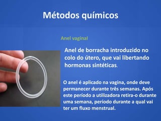 Métodos químicos

   Anel vaginal

    Anel de borracha introduzido no
    colo do útero, que vai libertando
    hormonas sintéticas.

    O anel é aplicado na vagina, onde deve
    permanecer durante três semanas. Após
    este período a utilizadora retira-o durante
    uma semana, período durante a qual vai
    ter um fluxo menstrual.
 