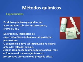 Métodos químicos
  Espermicidas

Produtos químicos que podem ser
apresentados sob a forma de espuma,
creme ou gel.
 Destroem ou imobilizam os
 espermatozóides, inibindo a sua passagem
 para o útero.
 O espermicida deve ser introduzido na vagina
 antes das relações sexuais.
Usados sozinhos têm uma segurança baixa, mas
se forem usados em conjunto com o
preservativo oferecem uma proteção eficaz.
 