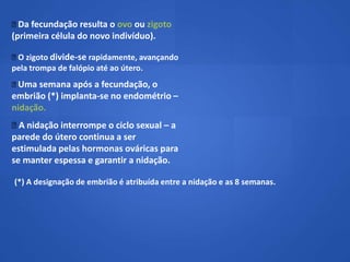  fecundação resulta o ovo ou zigoto
 Da
(primeira célula do novo indivíduo).

 zigoto divide-se rapidamente, avançando
 O
pela trompa de falópio até ao útero.
Uma semana após a fecundação, o
embrião (*) implanta-se no endométrio –
nidação.
 nidação interrompe o ciclo sexual – a
  A
parede do útero continua a ser
estimulada pelas hormonas ováricas para
se manter espessa e garantir a nidação.

(*) A designação de embrião é atribuída entre a nidação e as 8 semanas.
 