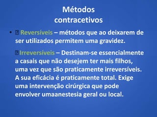 Métodos
              contracetivos
•  Reversíveis – métodos que ao deixarem de
  ser utilizados permitem uma gravidez.
  Irreversíveis – Destinam-se essencialmente
 a casais que não desejem ter mais filhos,
 uma vez que são praticamente irreversíveis.
 A sua eficácia é praticamente total. Exige
 uma intervenção cirúrgica que pode
 envolver umaanestesia geral ou local.
 