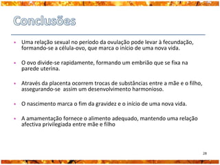 Uma relação sexual no período da ovulação pode levar à fecundação,
formando-se a célula-ovo, que marca o início de uma nova vida.

O ovo divide-se rapidamente, formando um embrião que se fixa na
parede uterina.

Através da placenta ocorrem trocas de substâncias entre a mãe e o filho,
assegurando-se assim um desenvolvimento harmonioso.

O nascimento marca o fim da gravidez e o início de uma nova vida.

A amamentação fornece o alimento adequado, mantendo uma relação
afectiva privilegiada entre mãe e filho



                                                                           28
 