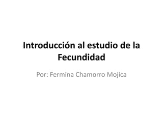 Introducción al estudio de la
        Fecundidad
   Por: Fermina Chamorro Mojica
 