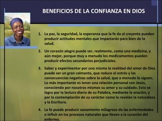 BENEFICIOS DE LA CONFIANZA EN DIOS La paz, la seguridad, la esperanza que la fe da al creyente pueden producir actitudes mentales que impactarán para bien de la salud. Un corazón alegre puede ser, realmente, como una medicina, y aún mejor, porque muy a menudo los medicamentos pueden producir efectos secundarios perjudiciales. Saber y experimentar por uno mismo la realidad del amor de Dios puede ser un gran calmante, que reduce el estrés y las consecuencias negativas sobre la salud, que a menudo lo siguen.  Lo más importante es tener una relación personal con Jesús, conociendo por nosotros mismos su amor y su cuidado. Esto se logra por la lectura diaria de su Palabra, mediante la oración, y por la contemplación de su carácter como lo revelan la naturaleza y la Escritura. La fe puede producir sanamiento milagroso de las enfermedades o influir en los procesos naturales que lleven a la curación del enfermo. 