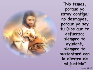 “ No temas, porque yo estoy contigo; no desmayes, porque yo soy tu Dios que te esfuerzo; siempre te ayudaré, siempre te sustentaré con la diestra de mi justicia” Isaías 41:10 