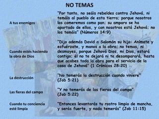 NO TEMAS “ Por tanto, no seáis rebeldes contra Jehová, ni temáis al pueblo de esta tierra; porque nosotros los comeremos como pan; su amparo se ha apartado de ellos, y con nosotros está Jehová; no los temáis” (Números 14:9) A tus enemigos Cuando estés haciendo la obra de Dios “ Dijo además David a Salomón su hijo: Anímate y esfuérzate, y manos a la obra; no temas, ni desmayes, porque Jehová Dios, mi Dios, estará contigo; él no te dejará ni te desamparará, hasta que acabes toda la obra para el servicio de la casa de Jehová” (1 Crónicas 28:20) La destrucción “ No temerás la destrucción cuando viniere” (Job 5:21) Las fieras del campo “ Y no temerás de las fieras del campo” (Job 5:22) “ Entonces levantarás tu rostro limpio de mancha, y serás fuerte, y nada temerás” (Job 11:15) Cuando tu conciencia esté limpia 