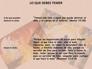 LO QUE DEBES TEMER “ Temed más bien a aquel que puede destruir el alma y el cuerpo en el infierno” (Mateo 10:28) A los que pueden destruir tu alma Hacer lo malo “ Porque los magistrados no están para infundir temor al que hace el bien, sino al malo. ¿Quieres, pues, no temer la autoridad? Haz lo bueno, y tendrás alabanza de ella; porque es servidor de Dios para tu bien. Pero si haces lo malo, teme; porque no en vano lleva la espada, pues es servidor de Dios, vengador para castigar al que hace lo malo” (Romanos 13:3-4) 