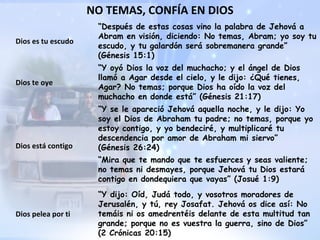 NO TEMAS, CONFÍA EN DIOS “ Después de estas cosas vino la palabra de Jehová a Abram en visión, diciendo: No temas, Abram; yo soy tu escudo, y tu galardón será sobremanera grande” (Génesis 15:1) Dios es tu escudo Dios te oye “ Y oyó Dios la voz del muchacho; y el ángel de Dios llamó a Agar desde el cielo, y le dijo: ¿Qué tienes, Agar? No temas; porque Dios ha oído la voz del muchacho en donde está” (Génesis 21:17) Dios está contigo “ Y se le apareció Jehová aquella noche, y le dijo: Yo soy el Dios de Abraham tu padre; no temas, porque yo estoy contigo, y yo bendeciré, y multiplicaré tu descendencia por amor de Abraham mi siervo” (Génesis 26:24) “ Mira que te mando que te esfuerces y seas valiente; no temas ni desmayes, porque Jehová tu Dios estará contigo en dondequiera que vayas” (Josué 1:9) “ Y dijo: Oíd, Judá todo, y vosotros moradores de Jerusalén, y tú, rey Josafat. Jehová os dice así: No temáis ni os amedrentéis delante de esta multitud tan grande; porque no es vuestra la guerra, sino de Dios” (2 Crónicas 20:15) Dios pelea por ti 