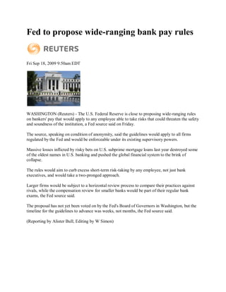 Fed to propose wide-ranging bank pay rules


Fri Sep 18, 2009 9:50am EDT




WASHINGTON (Reuters) - The U.S. Federal Reserve is close to proposing wide-ranging rules
on bankers' pay that would apply to any employee able to take risks that could threaten the safety
and soundness of the institution, a Fed source said on Friday.

The source, speaking on condition of anonymity, said the guidelines would apply to all firms
regulated by the Fed and would be enforceable under its existing supervisory powers.

Massive losses inflicted by risky bets on U.S. subprime mortgage loans last year destroyed some
of the oldest names in U.S. banking and pushed the global financial system to the brink of
collapse.

The rules would aim to curb excess short-term risk-taking by any employee, not just bank
executives, and would take a two-pronged approach.

Larger firms would be subject to a horizontal review process to compare their practices against
rivals, while the compensation review for smaller banks would be part of their regular bank
exams, the Fed source said.

The proposal has not yet been voted on by the Fed's Board of Governors in Washington, but the
timeline for the guidelines to advance was weeks, not months, the Fed source said.

(Reporting by Alister Bull; Editing by W Simon)
 