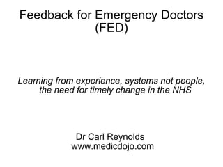 Feedback for Emergency Doctors (FED) Learning from experience, systems not people, the need for timely change in the NHS Dr Carl Reynolds  www.medicdojo.com 