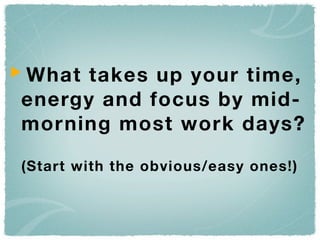 What takes up your time,
energy and focus by mid-
morning most work days?

(Start with the obvious/easy ones!)
 