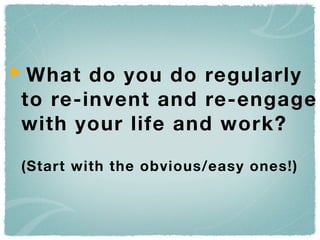 What do you do regularly
to re-invent and re-engage
with your life and work?

(Start with the obvious/easy ones!)
 