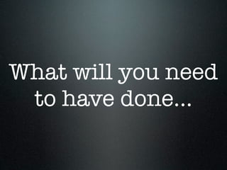 What will you need
 to have done...
 