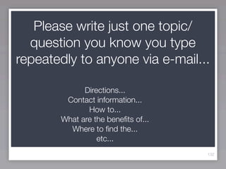 Please write just one topic/
  question you know you type
repeatedly to anyone via e-mail...

             Directions...
        Contact information...
              How to...
       What are the beneﬁts of...
         Where to ﬁnd the...
                 etc...
                                    132
 