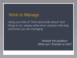 Work to Manage
Using your lists of “think about/talk about” and
things to do, please write down several multi-step
outcomes you are managing



                          Answer the question:
                        When am I ﬁnished on this?

                                                     148
 