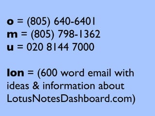 o = (805) 640-6401
m = (805) 798-1362
u = 020 8144 7000

lon = (600 word email with
ideas & information about
LotusNotesDashboard.com)
 