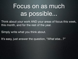 Focus on as much
           as possible...
Think about your work AND your areas of focus this week,
this month, and for the rest of the year.

Simply write what you think about.

It’s easy, just answer the question, “What else...?”
 
