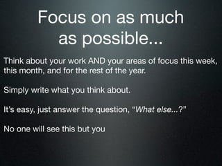 Focus on as much
           as possible...
Think about your work AND your areas of focus this week,
this month, and for the rest of the year.

Simply write what you think about.

It’s easy, just answer the question, “What else...?”

No one will see this but you
 