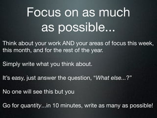 Focus on as much
           as possible...
Think about your work AND your areas of focus this week,
this month, and for the rest of the year.

Simply write what you think about.

It’s easy, just answer the question, “What else...?”

No one will see this but you

Go for quantity...in 10 minutes, write as many as possible!
 