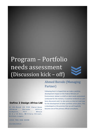Program – Portfolio
needs assessment
(Discussion kick – off)
Define 2 Design Africa Ltd
1 ) # 2 , R o a d 3 5 F H E G w a r i m p a
/ A h m e d B o r o d o O f f i c e
C o m p l e x , F C T - A b u j a
2 ) C / O # 1 1 , M i l i t a r y S t r e e t ,
O n i k a n , L a g o s
+ 2 3 4 7 0 6 0 6 6 0 6 9 8
1 2 / 2 3 / 2 0 1 5
Ahmed Borodo (Managing
Partner)
Following that it is hoped that we make a positive,
development impact on the Federal Ministry of
Environment, below is a draft on desk needs assessment
conducted for the ministry. It could be tendered as a pro
bono document and / or also serve as internal road map
for the development of other portfolio action plans. This
is developed on the premise that we will hopefully
become one of the primary official consultants.
 