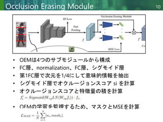 Copyright © 2020 調和系工学研究室 - 北海道大学 大学院情報科学研究院 情報理工学部門 複合情報工学分野 – All rights reserved.
Copyright © 2020 調和系工学研究室 - 北海道大学 大学院情報科学研究院 情報理工学部門 複合情報工学分野 – All rights reserved.
10
Occlusion Erasing Module
• OEMは4つのサブモジュールから構成
• FC層、normalization、FC層、シグモイド層
• 第1FC層で次元を1/4にして意味的情報を抽出
• シグモイド層でオクルージョンスコア si を計算
• オクルージョンスコアと特徴量の積を計算
• OEMの学習を監視するため、マスクとMSEを計算
 