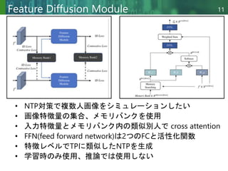 Copyright © 2020 調和系工学研究室 - 北海道大学 大学院情報科学研究院 情報理工学部門 複合情報工学分野 – All rights reserved.
Copyright © 2020 調和系工学研究室 - 北海道大学 大学院情報科学研究院 情報理工学部門 複合情報工学分野 – All rights reserved.
11
Feature Diffusion Module
• NTP対策で複数人画像をシミュレーションしたい
• 画像特徴量の集合、メモリバンクを使用
• 入力特徴量とメモリバンク内の類似別人で cross attention
• FFN(feed forward network)は2つのFCと活性化関数
• 特徴レベルでTPに類似したNTPを生成
• 学習時のみ使用、推論では使用しない
 