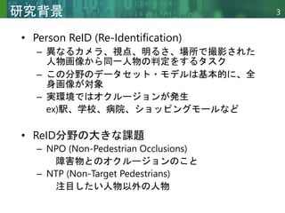 Copyright © 2020 調和系工学研究室 - 北海道大学 大学院情報科学研究院 情報理工学部門 複合情報工学分野 – All rights reserved.
Copyright © 2020 調和系工学研究室 - 北海道大学 大学院情報科学研究院 情報理工学部門 複合情報工学分野 – All rights reserved.
3
研究背景
• Person ReID (Re-Identification)
– 異なるカメラ、視点、明るさ、場所で撮影された
人物画像から同一人物の判定をするタスク
– この分野のデータセット・モデルは基本的に、全
身画像が対象
– 実環境ではオクルージョンが発生
ex)駅、学校、病院、ショッピングモールなど
• ReID分野の大きな課題
– NPO (Non-Pedestrian Occlusions)
障害物とのオクルージョンのこと
– NTP (Non-Target Pedestrians)
注目したい人物以外の人物
 