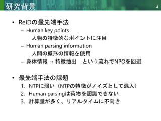 Copyright © 2020 調和系工学研究室 - 北海道大学 大学院情報科学研究院 情報理工学部門 複合情報工学分野 – All rights reserved.
Copyright © 2020 調和系工学研究室 - 北海道大学 大学院情報科学研究院 情報理工学部門 複合情報工学分野 – All rights reserved.
4
研究背景
• ReIDの最先端手法
– Human key points
人物の特徴的なポイントに注目
– Human parsing information
人間の概形の情報を使用
– 身体情報 → 特徴抽出 という流れでNPOを回避
• 最先端手法の課題
1. NTPに弱い（NTPの特徴がノイズとして混入）
2. Human parsingは荷物を認識できない
3. 計算量が多く、リアルタイムに不向き
 