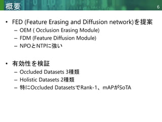Copyright © 2020 調和系工学研究室 - 北海道大学 大学院情報科学研究院 情報理工学部門 複合情報工学分野 – All rights reserved.
Copyright © 2020 調和系工学研究室 - 北海道大学 大学院情報科学研究院 情報理工学部門 複合情報工学分野 – All rights reserved.
6
概要
• FED (Feature Erasing and Diffusion network)を提案
– OEM ( Occlusion Erasing Module)
– FDM (Feature Diffusion Module)
– NPOとNTPに強い
• 有効性を検証
– Occluded Datasets 3種類
– Holistic Datasets 2種類
– 特にOccluded DatasetsでRank-1、mAPがSoTA
 
