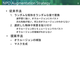 Copyright © 2020 調和系工学研究室 - 北海道大学 大学院情報科学研究院 情報理工学部門 複合情報工学分野 – All rights reserved.
Copyright © 2020 調和系工学研究室 - 北海道大学 大学院情報科学研究院 情報理工学部門 複合情報工学分野 – All rights reserved.
8
NPO Augmentation Strategy
• 従来手法
1. ランダムな矩形をランダムな値で置換
過学習に強い、オクルージョンにロバスト
汎化性能が低い、何とのオクルージョンかわからない
2. 選択した物体や背景を貼り付け
オクルージョンのシミュレーションでロバスト
オクルージョンの領域がわからない
• 提案手法
– オクルージョンの補強
– マスク生成
 