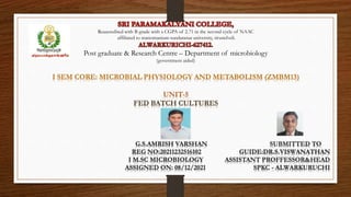 Reaacredited with B grade with a CGPA of 2.71 in the second cycle of NAAC
affiliated to manomanium sundaranar university, tirunelveli.
Post graduate & Research Centre – Department of microbiology
(government aided)
I SEM CORE: MICROBIAL PHYSIOLOGY AND METABOLISM (ZMBM13)
UNIT-5
FED BATCH CULTURES
G.S.AMRISH VARSHAN SUBMITTED TO
REG NO:20211232516102 GUIDE:DR.S.VISWANATHAN
I M.SC MICROBIOLOGY ASSISTANT PROFFESSOR&HEAD
ASSIGNED ON: 08/12/2021 SPKC - ALWARKURUCHI
 