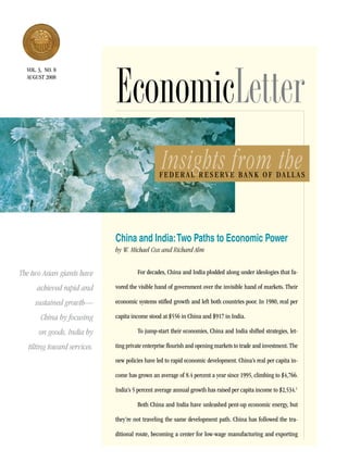 EconomicLetter
  vol. 3, no. 8
  aUGUsT 2008




                                                  Insights from the
                                                 Federal reserve Bank oF dall as




                              China and India: Two Paths to Economic Power
                              by W. Michael Cox and Richard Alm


The two Asian giants have              For decades, China and India plodded along under ideologies that fa-

      achieved rapid and      vored the visible hand of government over the invisible hand of markets. Their

     sustained growth—        economic systems stifled growth and left both countries poor. In 1980, real per

        China by focusing     capita income stood at $556 in China and $917 in India.

       on goods, India by              To jump-start their economies, China and India shifted strategies, let-

   tilting toward services.   ting private enterprise flourish and opening markets to trade and investment. The

                              new policies have led to rapid economic development. China’s real per capita in-

                              come has grown an average of 8.4 percent a year since 1995, climbing to $4,766.

                              India’s 5 percent average annual growth has raised per capita income to $2,534.1

                                       Both China and India have unleashed pent-up economic energy, but

                              they’re not traveling the same development path. China has followed the tra-

                              ditional route, becoming a center for low-wage manufacturing and exporting
 