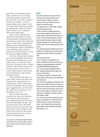 EconomicLetter                  is published monthly
                                                                                                         by the Federal Reserve Bank of Dallas. The views
                                                                                                         expressed are those of the authors and should not be
                                                                                                         attributed to the Federal Reserve Bank of Dallas or the
good effect in developing industry.                Notes                                                 Federal Reserve System.
Today, production costs are rising,                The authors thank Robert Lawson of Auburn                    Articles may be reprinted on the condition that
with wages jumping 18 percent the                  University for providing the latest data on           the source is credited and a copy is provided to the
first half of this year. Other countries—                                                                Research Department of the Federal Reserve Bank of
                                                   economic freedom indicators. Lawson is
                                                                                                         Dallas.
Vietnam, for example—can feed                      coauthor of the Fraser Institute’s Economic                  Economic Letter is available free of charge
foreign markets more cheaply. At the               Freedom of the World reports.                         by writing the Public Affairs Department, Federal
same time, high oil prices are pushing             1
                                                       Per capita income is in 2007 dollars, adjusted    Reserve Bank of Dallas, P.O. Box 655906, Dallas, TX
up shipping rates, which may crimp                 for purchasing power parity.
                                                                                                         75265-5906; by fax at 214-922-5268; or by telephone
China’s exports as U.S. companies                                                                        at 214-922-5254. This publication is available on the
                                                   2
                                                       India’s 3.3 percent of college graduates as       Dallas Fed website, www.dallasfed.org.
shorten their supply lines.                        a share of the population exceeds China’s 2.3
      India’s service industries have
                                                   percent. Both are well below the 30.3 percent of
offered few opportunities for poorly
                                                   the U.S. The size of their populations, however,
educated peasants, slowing the devel-
                                                   give China and India large numbers of college
opment process. Like China, India faces
                                                   graduates. Management consultants generally
rising costs that erode competitiveness.
                                                   rate the quality of India’s college graduates above
Wages are increasing particularly fast
                                                   China’s.
for well-educated workers, the lifeblood
of the offshoring industry. Indeed, a
                                                   3
                                                       See “Opportunity Knocks: Selling Our Service to
shortage of educated workers is one of             the World,” by W. Michael Cox and Richard Alm,
the economy’s biggest problems.                    Federal Reserve Bank of Dallas Annual Report,
      Over time, though, India’s strategy          2007.
may be more sustainable than China’s.              4
                                                       See www.bpoindia.org.
Exporting will help India raise its per            5
                                                       See A.T. Kearney at www.atkearney.com/
capita income as it develops world-                shared_res/pdf/GSLI_2007.pdf and Jones Lang
class service providers, fosters a skilled         LaSalle at www.joneslanglasalle.co.id/en-GB/
workforce and provides incentives for              news/2004/160904OffshoringIndex.htm.                  Richard W. Fisher
                                                                                                         President and Chief Executive Officer
education. India may fare better in a              6
                                                       U.S. services exports totaled $497 billion in
world of high transport costs because              2007, followed by Britain at $275.5 billion and       Helen E. Holcomb
moving information on the Internet                 Germany at $210 billion.                              First Vice President and Chief Operating Officer
will remain cheap.                                 7
                                                       See Economic Freedom of the World: 2008
                                                                                                         Harvey Rosenblum
      China and India made great eco-              Annual Report, forthcoming at www.freetheworld.       Executive Vice President and Director of Research
nomic strides because low labor costs              com/release.html.
improved their competitiveness on                  8
                                                       The new Chinese employment contract law took      W. Michael Cox
world markets. Today’s rising wages                                                                      Senior Vice President and Chief Economist
                                                   effect in January 2008. Among its provisions are
and prices undermine their cost advan-             30-day notice of layoffs, new limits on dismissing    Robert D. Hankins
tages, suggesting they can’t forever be                                                                  Senior Vice President, Banking Supervision
                                                   long-term workers and mandatory severance pay.
the world’s low-cost producers. Nor
                                                   These recent changes aren’t captured in Fraser’s
should they want to be.                                                                                  Executive Editor
                                                   assessment of regulation of business and labor,       W. Michael Cox
      Both countries will remain
                                                   which applies to 2006.
relatively poor unless they shift their                                                                  Editor
                                                   9
                                                       For more on the connection between economic
economies toward producing the                                                                           Richard Alm
                                                   freedom and education, see “What D’Ya Know?
more sophisticated goods and services
associated with higher incomes. The                Lifetime Learning in Pursuit of the American          Associate Editor
                                                   Dream,” by W. Michael Cox and Richard Alm,            Monica Reeves
assessments from Fraser, the World
Bank and others show that China and                Federal Reserve Bank of Dallas Annual Report,
                                                                                                         Graphic Designer
India remain works in progress, with               2004, Exhibit 3, p. 12.                               Ellah Piña
systems that would reap big rewards
from pressing forward on economic
freedom and globalization.

Cox is senior vice president and chief economist
of the Federal Reserve Bank of Dallas and Alm is                                                         Federal reserve Bank oF dallas
senior economics writer in the Bank’s Research                                                           2200 n. Pearl st.
Department.                                                                                              dallas, tX 75201
 