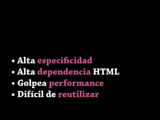 • Alta especificidad
• Alta dependencia HTML
• Golpea performance
• Difícil de reutilizar
 