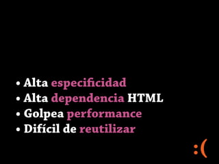 • Alta especificidad
• Alta dependencia HTML
• Golpea performance
• Difícil de reutilizar
:(
 