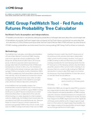 1
CME Group FedWatch Tool - Fed Funds
Futures Probability Tree Calculator
BY: JEREMY LAO, DIRECTOR, INTEREST RATE PRODUCTS
AGHA MIRZA, MANAGING DIRECTOR, GLOBAL HEAD OF INTEREST RATE PRODUCTS
The FedWatch tool calculates unconditional probabilities
of Federal Open Market Committee (FOMC) meeting
outcomes to generate a binary probability tree. CME
Group lists 30-Day Federal Funds Futures (FF) futures,
prices of which incorporate market expectations of
average daily Federal Funds Effective Rate (FFER) levels
during futures contract months. (E.g., the market price
of FFU5 reflects the market consensus expectation of the
average FFER level during the month of September 2015.)
The FFER is published by the Federal Reserve Bank of New
York each day, and is calculated as a transaction-volume-
weighted average of the previous day’s rates on trades
arranged by major brokers in the market for overnight
unsecured loans between depository institutions.
In the FedWatch tool’s probability analysis, the
implementation assumes that the size of a rate change is
always 25 basis points and that for a given FOMC meeting
month, prior or post FF futures contract prices contain
information that either is independent of the outcome
of that meeting or is solely dependent on that meeting’s
outcome. Additionally, the FedWatch tool incorporates the
assumption that FFER is bounded below by zero. Because
the price of each FF futures contract represents the
expected average daily FFER for the contract month, if one
were in a FOMC meeting month where there was no FOMC
meeting in the prior month, then the FF futures price of
the previous month contains information independent
of the current month’s meeting. Likewise, if one were in
a FOMC meeting month such that there was no FOMC
meeting scheduled for the next following month, then the
FF futures price of the following contains only information
about the outcome of the current month’s meeting. If one
assumes that in its current month meeting the FOMC will
decide either to raise its daily FFER target or to maintain
the status quo, then the probabilities of a rate hike versus
no rate hike would be calculated as:
P(Hike)	 =	[ FFER(end of month) – FFER
(start of month ) ] / 25 basis points
P(NoHike) 	 =	 1 – P(Hike)
Whether the FOMC sets its target for daily FFER as a level or
as a range should not affect either the pricing of FF futures
or the calculation of implied probabilities of FOMC meeting
outcomes, because calculation is based on a comparison of
FFER (end of month) versus FFER (start of month). Provided
that changes in the FOMC target levels are of the magnitude
of 25 basis points (whether as the change in a given target
level or in the location of a target range), the probability of a
rate change is relative to the expected End-of-month target
versus the expected Start-of-month target.
Fed Watch Tool’s Assumption and Interpretations:
• Probability of a rate hike is calculated by adding the probabilities of all target rate levels above the current target rate.
• Probabilities of possible Fed Funds target rates are based on Fed Fund futures contract prices assuming that
the rate hike is 0.25% (25 basis points) and that the Fed Funds Effective Rate (FFER) will react by a like amount.
• FOMC meetings probabilities are determined from the corresponding CME Group Fed Fund futures contracts.
Methodology:
 