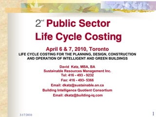 April 6 & 7, 2010, Toronto
LIFE CYCLE COSTING FOR THE PLANNING, DESIGN, CONSTRUCTION
     AND OPERATION OF INTELLIGENT AND GREEN BUILDINGS

                       David Katz, MBA, BA
            Sustainable Resources Management Inc.
                        Tel: 416 - 493 - 9232
                        Fax: 416 - 493- 5366
                 Email: dkatz@sustainable.on.ca
            Building Intelligence Quotient Consortium
                  Email: dkatz@building-iq.com




3/17/2010                                                   1
 