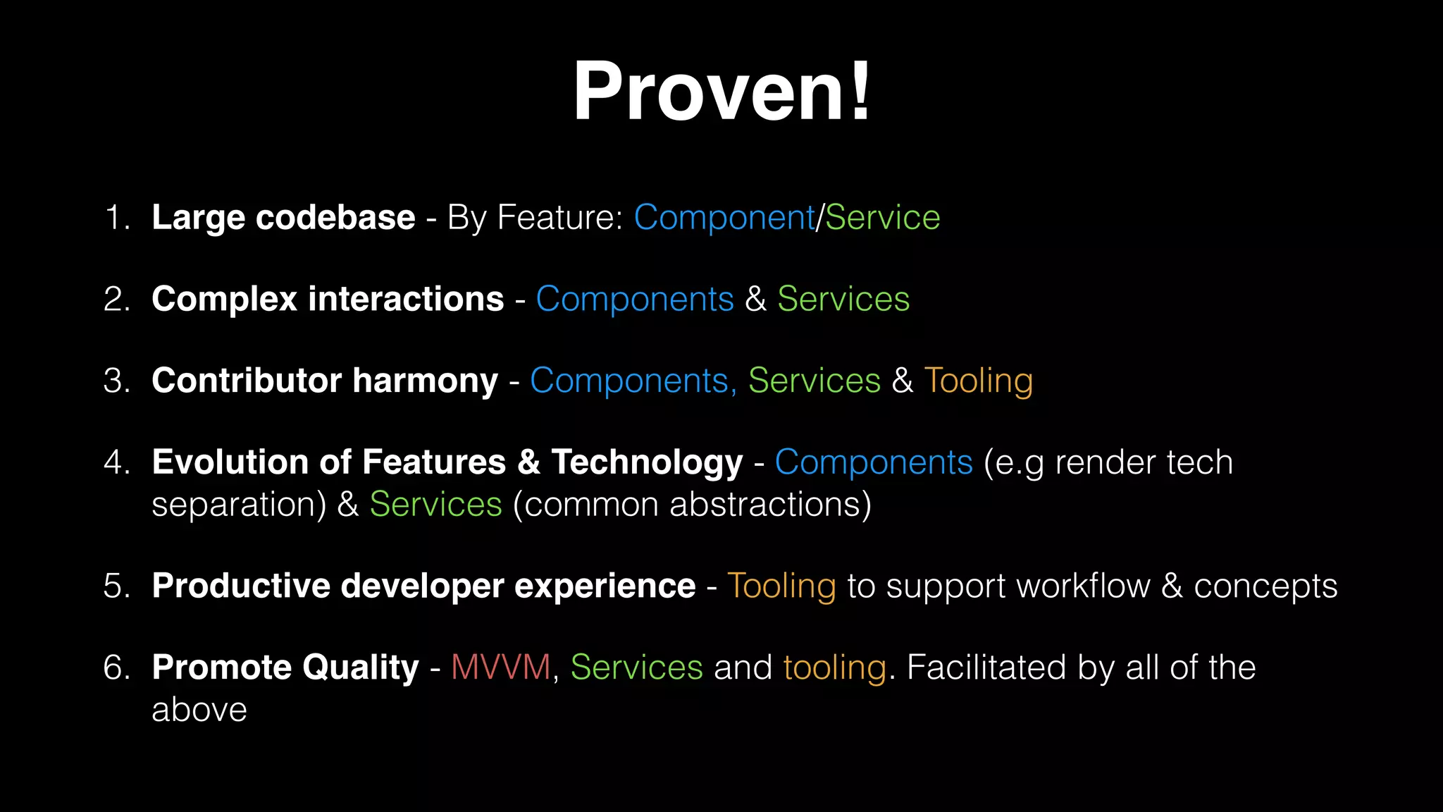 Proven!
1. Large codebase - By Feature: Component/Service
2. Complex interactions - Components & Services
3. Contributor harmony - Components, Services & Tooling
4. Evolution of Features & Technology - Components (e.g render tech
separation) & Services (common abstractions)
5. Productive developer experience - Tooling to support workﬂow & concepts
6. Promote Quality - MVVM, Services and tooling. Facilitated by all of the
above
 