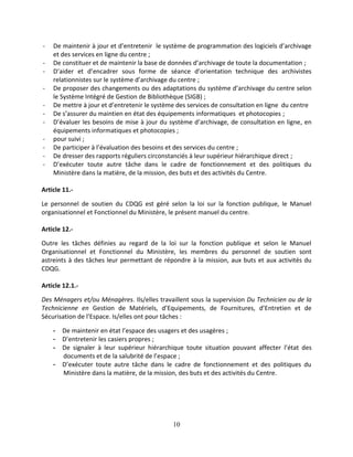10
- De maintenir à jour et d’entretenir le système de programmation des logiciels d’archivage
et des services en ligne du centre ;
- De constituer et de maintenir la base de données d’archivage de toute la documentation ;
- D’aider et d’encadrer sous forme de séance d’orientation technique des archivistes
relationnistes sur le système d’archivage du centre ;
- De proposer des changements ou des adaptations du système d’archivage du centre selon
le Système Intégré de Gestion de Bibliothèque (SIGB) ;
- De mettre à jour et d’entretenir le système des services de consultation en ligne du centre
- De s’assurer du maintien en état des équipements informatiques et photocopies ;
- D’évaluer les besoins de mise à jour du système d’archivage, de consultation en ligne, en
équipements informatiques et photocopies ;
- pour suivi ;
- De participer à l’évaluation des besoins et des services du centre ;
- De dresser des rapports réguliers circonstanciés à leur supérieur hiérarchique direct ;
- D’exécuter toute autre tâche dans le cadre de fonctionnement et des politiques du
Ministère dans la matière, de la mission, des buts et des activités du Centre.
Article 11.-
Le personnel de soutien du CDQG est géré selon la loi sur la fonction publique, le Manuel
organisationnel et Fonctionnel du Ministère, le présent manuel du centre.
Article 12.-
Outre les tâches définies au regard de la loi sur la fonction publique et selon le Manuel
Organisationnel et Fonctionnel du Ministère, les membres du personnel de soutien sont
astreints à des tâches leur permettant de répondre à la mission, aux buts et aux activités du
CDQG.
Article 12.1.-
Des Ménagers et/ou Ménagères. Ils/elles travaillent sous la supervision Du Technicien ou de la
Technicienne en Gestion de Matériels, d’Equipements, de Fournitures, d’Entretien et de
Sécurisation de l’Espace. Is/elles ont pour tâches :
- De maintenir en état l’espace des usagers et des usagères ;
- D’entretenir les casiers propres ;
- De signaler à leur supérieur hiérarchique toute situation pouvant affecter l’état des
documents et de la salubrité de l’espace ;
- D’exécuter toute autre tâche dans le cadre de fonctionnement et des politiques du
Ministère dans la matière, de la mission, des buts et des activités du Centre.
 