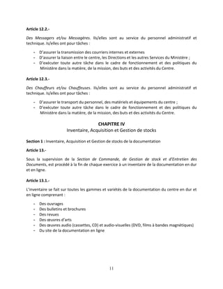 11
Article 12.2.-
Des Messagers et/ou Messagères. Ils/elles sont au service du personnel administratif et
technique. Is/elles ont pour tâches :
- D’assurer la transmission des courriers internes et externes
- D’assurer la liaison entre le centre, les Directions et les autres Services du Ministère ;
- D’exécuter toute autre tâche dans le cadre de fonctionnement et des politiques du
Ministère dans la matière, de la mission, des buts et des activités du Centre.
Article 12.3.-
Des Chauffeurs et/ou Chauffeuses. Ils/elles sont au service du personnel administratif et
technique. Is/elles ont pour tâches :
- D’assurer le transport du personnel, des matériels et équipements du centre ;
- D’exécuter toute autre tâche dans le cadre de fonctionnement et des politiques du
Ministère dans la matière, de la mission, des buts et des activités du Centre.
CHAPITRE IV
Inventaire, Acquisition et Gestion de stocks
Section 1 : Inventaire, Acquisition et Gestion de stocks de la documentation
Article 13.-
Sous la supervision de la Section de Commande, de Gestion de stock et d’Entretien des
Documents, est procédé à la fin de chaque exercice à un inventaire de la documentation en dur
et en ligne.
Article 13.1.-
L’inventaire se fait sur toutes les gammes et variétés de la documentation du centre en dur et
en ligne comprenant :
- Des ouvrages
- Des bulletins et brochures
- Des revues
- Des œuvres d’arts
- Des œuvres audio (cassettes, CD) et audio-visuelles (DVD, films à bandes magnétiques)
- Du site de la documentation en ligne
 