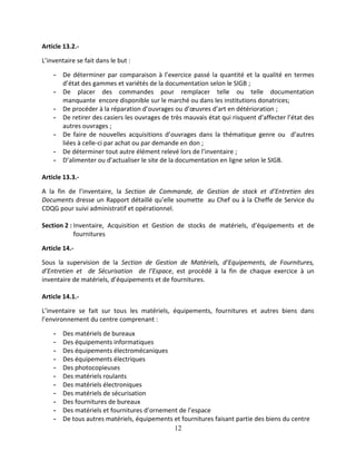 12
Article 13.2.-
L’inventaire se fait dans le but :
- De déterminer par comparaison à l’exercice passé la quantité et la qualité en termes
d’état des gammes et variétés de la documentation selon le SIGB ;
- De placer des commandes pour remplacer telle ou telle documentation
manquante encore disponible sur le marché ou dans les institutions donatrices;
- De procéder à la réparation d’ouvrages ou d’œuvres d’art en détérioration ;
- De retirer des casiers les ouvrages de très mauvais état qui risquent d’affecter l’état des
autres ouvrages ;
- De faire de nouvelles acquisitions d’ouvrages dans la thématique genre ou d’autres
liées à celle-ci par achat ou par demande en don ;
- De déterminer tout autre élément relevé lors de l’inventaire ;
- D’alimenter ou d’actualiser le site de la documentation en ligne selon le SIGB.
Article 13.3.-
A la fin de l’inventaire, la Section de Commande, de Gestion de stock et d’Entretien des
Documents dresse un Rapport détaillé qu’elle soumette au Chef ou à la Cheffe de Service du
CDQG pour suivi administratif et opérationnel.
Section 2 : Inventaire, Acquisition et Gestion de stocks de matériels, d’équipements et de
fournitures
Article 14.-
Sous la supervision de la Section de Gestion de Matériels, d’Equipements, de Fournitures,
d’Entretien et de Sécurisation de l’Espace, est procédé à la fin de chaque exercice à un
inventaire de matériels, d’équipements et de fournitures.
Article 14.1.-
L’inventaire se fait sur tous les matériels, équipements, fournitures et autres biens dans
l’environnement du centre comprenant :
- Des matériels de bureaux
- Des équipements informatiques
- Des équipements électromécaniques
- Des équipements électriques
- Des photocopieuses
- Des matériels roulants
- Des matériels électroniques
- Des matériels de sécurisation
- Des fournitures de bureaux
- Des matériels et fournitures d’ornement de l’espace
- De tous autres matériels, équipements et fournitures faisant partie des biens du centre
 