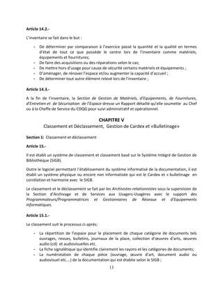 13
Article 14.2.-
L’inventaire se fait dans le but :
- De déterminer par comparaison à l’exercice passé la quantité et la qualité en termes
d’état de tout ce que possède le centre lors de l’inventaire comme matériels,
équipements et fournitures;
- De faire des acquisitions ou des réparations selon le cas;
- De mettre hors d’usage pour cause de sécurité certains matériels et équipements ;
- D’aménager, de rénover l’espace et/ou augmenter la capacité d’accueil ;
- De déterminer tout autre élément relevé lors de l’inventaire ;
Article 14.3.-
A la fin de l’inventaire, la Section de Gestion de Matériels, d’Equipements, de Fournitures,
d’Entretien et de Sécurisation de l’Espace dresse un Rapport détaillé qu’elle soumette au Chef
ou à la Cheffe de Service du CDQG pour suivi administratif et opérationnel.
CHAPITRE V
Classement et Déclassement, Gestion de Cardex et «Bulletinage»
Section 1: Classement et déclassement
Article 15.-
Il est établi un système de classement et classement basé sur le Système Intégré de Gestion de
Bibliothèque (SIGB).
Outre le logiciel permettant l’établissement du système informatisé de la documentation, il est
établi un système physique ou encore non informatisée qui est le Cardex et « bulletinage en
corrélation et harmonie avec le SIGB.
Le classement et le déclassement se fait par les Archivistes-relationnistes sous la supervision de
la Section d’Archivage et de Services aux Usagers-Usagères avec le support des
Programmateurs/Programmatrices et Gestionnaires de Réseaux et d’Equipements
Informatiques.
Article 15.1.-
Le classement suit le processus ci-après:
- La répartition de l’espace pour le placement de chaque catégorie de documents tels
ouvrages, revues, bulletins, journaux de la place, collection d’œuvres d’arts, œuvres
audio (cd) et audiovisuelles etc.
- La fiche signalétique qui identifie clairement les rayons et les catégories de documents;
- La numérotation de chaque pièce (ouvrage, œuvre d’art, document audio ou
audiovisuel etc.…) de la documentation qui est établie selon le SIGB ;
 