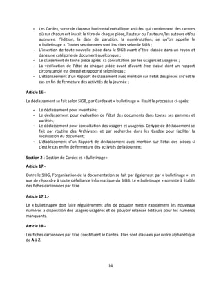 14
- Les Cardex, sorte de classeur horizontal métallique anti-feu qui contiennent des cartons
où sur chacun est inscrit le titre de chaque pièce, l’auteur ou l’auteure/les auteurs et/ou
auteures, l’édition, la date de parution, la numérotation, ce qu’on appelle le
« bulletinage ». Toutes ses données sont inscrites selon le SIGB ;
- L’insertion de toute nouvelle pièce dans le SIGB avant d’être classée dans un rayon et
dans une catégorie de document quelconque ;
- Le classement de toute pièce après sa consultation par les usagers et usagères ;
- La vérification de l’état de chaque pièce avant d’avant être classé dont un rapport
circonstancié est dressé et rapporté selon le cas ;
- L’établissement d’un Rapport de classement avec mention sur l’état des pièces si c’est le
cas en fin de fermeture des activités de la journée ;
Article 16.-
Le déclassement se fait selon SIGB, par Cardex et « bulletinage ». Il suit le processus ci-après:
- Le déclassement pour inventaire;
- Le déclassement pour évaluation de l’état des documents dans toutes ses gammes et
variétés;
- Le déclassement pour consultation des usagers et usagères. Ce type de déclassement se
fait par routine des Archivistes et par recherche dans les Cardex pour faciliter la
localisation du document;
- L’établissement d’un Rapport de déclassement avec mention sur l’état des pièces si
c’est le cas en fin de fermeture des activités de la journée;
Section 2 : Gestion de Cardex et «Bulletinage»
Article 17.-
Outre le SIBG, l’organisation de la documentation se fait par également par « bulletinage » en
vue de répondre à toute défaillance informatique du SIGB. Le « bulletinage » consiste à établir
des fiches cartonnées par titre.
Article 17.1.-
Le « bulletinage» doit faire régulièrement afin de pouvoir mettre rapidement les nouveaux
numéros à disposition des usagers-usagères et de pouvoir relancer éditeurs pour les numéros
manquants.
Article 18.-
Les fiches cartonnées par titre constituent le Cardex. Elles sont classées par ordre alphabétique
de A à Z.
 