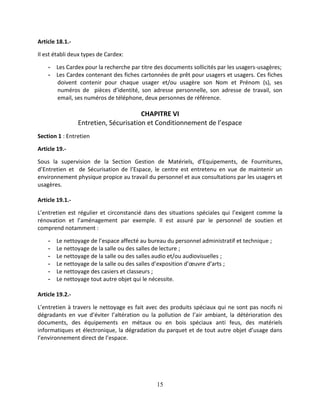 15
Article 18.1.-
Il est établi deux types de Cardex:
- Les Cardex pour la recherche par titre des documents sollicités par les usagers-usagères;
- Les Cardex contenant des fiches cartonnées de prêt pour usagers et usagers. Ces fiches
doivent contenir pour chaque usager et/ou usagère son Nom et Prénom (s), ses
numéros de pièces d’identité, son adresse personnelle, son adresse de travail, son
email, ses numéros de téléphone, deux personnes de référence.
CHAPITRE VI
Entretien, Sécurisation et Conditionnement de l’espace
Section 1 : Entretien
Article 19.-
Sous la supervision de la Section Gestion de Matériels, d’Equipements, de Fournitures,
d’Entretien et de Sécurisation de l’Espace, le centre est entretenu en vue de maintenir un
environnement physique propice au travail du personnel et aux consultations par les usagers et
usagères.
Article 19.1.-
L’entretien est régulier et circonstancié dans des situations spéciales qui l’exigent comme la
rénovation et l’aménagement par exemple. Il est assuré par le personnel de soutien et
comprend notamment :
- Le nettoyage de l’espace affecté au bureau du personnel administratif et technique ;
- Le nettoyage de la salle ou des salles de lecture ;
- Le nettoyage de la salle ou des salles audio et/ou audiovisuelles ;
- Le nettoyage de la salle ou des salles d’exposition d’œuvre d’arts ;
- Le nettoyage des casiers et classeurs ;
- Le nettoyage tout autre objet qui le nécessite.
Article 19.2.-
L’entretien à travers le nettoyage es fait avec des produits spéciaux qui ne sont pas nocifs ni
dégradants en vue d’éviter l’altération ou la pollution de l’air ambiant, la détérioration des
documents, des équipements en métaux ou en bois spéciaux anti feus, des matériels
informatiques et électronique, la dégradation du parquet et de tout autre objet d’usage dans
l’environnement direct de l’espace.
 