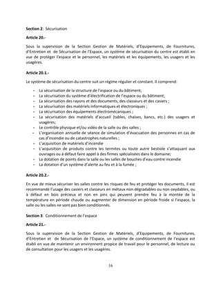 16
Section 2: Sécurisation
Article 20.-
Sous la supervision de la Section Gestion de Matériels, d’Equipements, de Fournitures,
d’Entretien et de Sécurisation de l’Espace, un système de sécurisation du centre est établi en
vue de protéger l’espace et le personnel, les matériels et les équipements, les usagers et les
usagères.
Article 20.1.-
Le système de sécurisation du centre suit un régime régulier et constant. Il comprend:
- La sécurisation de la structure de l’espace ou du bâtiment;
- La sécurisation du système d’électrification de l’espace ou du bâtiment;
- La sécurisation des rayons et des documents, des classeurs et des casiers ;
- La sécurisation des matériels informatiques et électroniques ;
- La sécurisation des équipements électromécaniques ;
- La sécurisation des matériels d’accueil (tables, chaises, bancs, etc.) des usagers et
usagères;
- Le contrôle physique et/ou vidéo de la salle ou des salles ;
- L’organisation annuelle de séance de simulation d’évacuation des personnes en cas de
cas d’incendie ou de catastrophes naturelles ;
- L’acquisition de matériels d’incendie
- L’acquisition de produits contre les termites ou toute autre bestiole s’attaquant aux
ouvrages ou à défaut faire appel à des firmes spécialisées dans le domaine;
- La dotation de points dans la salle ou les salles de bouches d’eau contre incendie
- La dotation d’un système d’alerte au feu et à la fumée ;
Article 20.2.-
En vue de mieux sécuriser les salles contre les risques de feu et protéger les documents, il est
recommandé l’usage des casiers et classeurs en métaux non dégradables ou non oxydables, ou
à défaut en bois précieux et non en pins qui peuvent prendre feu à la montée de la
température en période chaude ou augmenter de dimension en période froide si l’espace, la
salle ou les salles ne sont pas bien conditionnés.
Section 3: Conditionnement de l’espace
Article 21.-
Sous la supervision de la Section Gestion de Matériels, d’Equipements, de Fournitures,
d’Entretien et de Sécurisation de l’Espace, un système de conditionnement de l’espace est
établi en vue de maintenir un environnent propice de travail pour le personnel, de lecture ou
de consultation pour les usagers et les usagères.
 