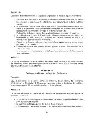 17
Article 21.1.-
Le système de conditionnement de l’espace est un préalable et doit être régulier. Il comprend :
- L’aération de la salle avec le maintien d’une température normale pour ne pas altérer
l’air ambiant ni occasionner la détérioration des documents et certains matériels
fragiles;
- Le maintien de l’espace, de la salle ou des salles à une température normale ou non
élevée si le système de conditionnement est climatisé en vue d’éviter la moisissure sur
les documents notamment les ouvrages et certains œuvres d’arts ;
- L’interdiction de boire et manger dans la salle ou les salles des usagers et usagères;
- Le revêtement de l’espace, de la salle ou des salles avec des peintures non nocives et
dégradables pouvant provoquer l’oxydation de certains matériels en métal, la
moisissure sur les murs et sur les documents ;
- L’usage des couleurs de revêtement non vives n’affectant pas la vue et le comportement
des usagers et des usagères;
- L’interdiction d’utiliser des appareils sonores pouvant troubler l’environnement de la
salle ou des salles
- La prévention de toute situation pouvant affecter le conditionnement de l’espace, de la
salle ou des salles ;
Article 22.-
Un rapport annuel et circonstancié sur l’état d’entretien, de sécurisation et de conditionnement
de l’espace est produit et transmis par la section au Chef de Service ou à la Cheffe de Service
pour suivi administratif et opérationnel.
CHAPITRE VII
Gestion, entretien des matériels et équipements
Article 23.-
Sous la supervision de la Section Gestion de Matériels, d’Equipements, de Fournitures,
d’Entretien et de Sécurisation de l’Espace, un système de gestion et d’entretien des matériels
et équipements est établi en vue de les protéger et de les préserver.
Article 23.1.-
Le système de gestion et d’entretien des matériels et équipements doit être régulier et
constant. Il comprend:
- La réparation au temps opportun des matériels de bureau du personnel et des salles
pour les usagers et usagères;
- La réparation au temps opportun des casiers et des classeurs;
- L’évaluation et la réparation si nécessaires des matériels informatiques et électroniques;
 