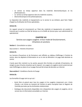 18
- Le service au temps opportun dans les matériels électromécaniques et les
photocopieuses;
- Le service au temps opportun dans les matériels roulants ;
- électromécaniques et les photocopieuses;
La réparation des matériels et équipements ou le service le cas échéant, peut faire l’objet
d’appel ou d’utilisation de firmes spécialisées.
Article 24.-
Un rapport annuel et circonstancié sur l’état des matériels et équipements est produit et
transmis par la section au Chef de Service ou à la Cheffe de Service pour suivi administratif et
opérationnel.
CHAPITRE VIII
Services aux usagers-usagères et leur mode de fonctionnement,
Infractions et sanctions
Section 1 : Consultation sur place
Sous-section 1 : Horaires d’ouverture
Article 25.-
Les horaires d’ouverture et de fermeture sont affichés au tableau d’affichage à l’entrée du
centre, dans les dépliants d’information et sur le site du Ministère à la page web destinée au
centre.
L’accès peut être restreint ou les portes peuvent être fermées en période d’inventaires, de
congés ou pour d’autres situations qui le requiert. Les usagers et usagères seront avisés (es) par
voie d’affichage sur place et sur la page d’accueil de la base de données sur internet.
Sous-section 2 : Conditions d’accès et d’usage
Article 26.-
Les formalités d’usage sont ce qui suit :
- Accès libre et gratuit pour tous les usagers et les usagères moyennant une « Carte
d’accès » est remise au moment de l’entrée et après inscription dans le Registre de
Contrôle journalier par les Archivistes-relationnistes.
- Catalogue des documents disponibles mis à disposition des usagers et usagères, est en
version dur et informatisé consultable sur Internet.
 