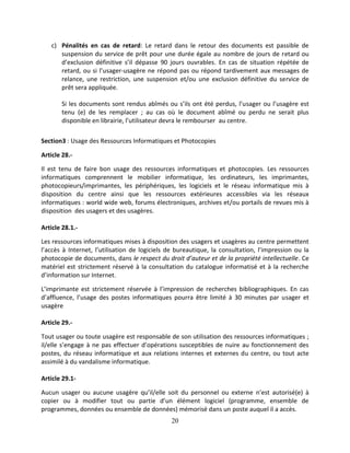 20
c) Pénalités en cas de retard: Le retard dans le retour des documents est passible de
suspension du service de prêt pour une durée égale au nombre de jours de retard ou
d’exclusion définitive s’il dépasse 90 jours ouvrables. En cas de situation répétée de
retard, ou si l’usager-usagère ne répond pas ou répond tardivement aux messages de
relance, une restriction, une suspension et/ou une exclusion définitive du service de
prêt sera appliquée.
Si les documents sont rendus abîmés ou s’ils ont été perdus, l’usager ou l’usagère est
tenu (e) de les remplacer ; au cas où le document abîmé ou perdu ne serait plus
disponible en librairie, l’utilisateur devra le rembourser au centre.
Section3 : Usage des Ressources Informatiques et Photocopies
Article 28.-
Il est tenu de faire bon usage des ressources informatiques et photocopies. Les ressources
informatiques comprennent le mobilier informatique, les ordinateurs, les imprimantes,
photocopieurs/imprimantes, les périphériques, les logiciels et le réseau informatique mis à
disposition du centre ainsi que les ressources extérieures accessibles via les réseaux
informatiques : world wide web, forums électroniques, archives et/ou portails de revues mis à
disposition des usagers et des usagères.
Article 28.1.-
Les ressources informatiques mises à disposition des usagers et usagères au centre permettent
l’accès à Internet, l’utilisation de logiciels de bureautique, la consultation, l’impression ou la
photocopie de documents, dans le respect du droit d’auteur et de la propriété intellectuelle. Ce
matériel est strictement réservé à la consultation du catalogue informatisé et à la recherche
d’information sur Internet.
L’imprimante est strictement réservée à l’impression de recherches bibliographiques. En cas
d’affluence, l’usage des postes informatiques pourra être limité à 30 minutes par usager et
usagère
Article 29.-
Tout usager ou toute usagère est responsable de son utilisation des ressources informatiques ;
il/elle s’engage à ne pas effectuer d’opérations susceptibles de nuire au fonctionnement des
postes, du réseau informatique et aux relations internes et externes du centre, ou tout acte
assimilé à du vandalisme informatique.
Article 29.1-
Aucun usager ou aucune usagère qu’il/elle soit du personnel ou externe n’est autorisé(e) à
copier ou à modifier tout ou partie d’un élément logiciel (programme, ensemble de
programmes, données ou ensemble de données) mémorisé dans un poste auquel il a accès.
 
