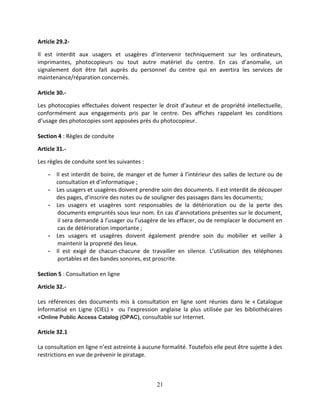 21
Article 29.2-
Il est interdit aux usagers et usagères d’intervenir techniquement sur les ordinateurs,
imprimantes, photocopieurs ou tout autre matériel du centre. En cas d’anomalie, un
signalement doit être fait auprès du personnel du centre qui en avertira les services de
maintenance/réparation concernés.
Article 30.-
Les photocopies effectuées doivent respecter le droit d’auteur et de propriété intellectuelle,
conformément aux engagements pris par le centre. Des affiches rappelant les conditions
d’usage des photocopies sont apposées près du photocopieur.
Section 4 : Règles de conduite
Article 31.-
Les règles de conduite sont les suivantes :
- Il est interdit de boire, de manger et de fumer à l’intérieur des salles de lecture ou de
consultation et d’informatique ;
- Les usagers et usagères doivent prendre soin des documents. Il est interdit de découper
des pages, d’inscrire des notes ou de souligner des passages dans les documents;
- Les usagers et usagères sont responsables de la détérioration ou de la perte des
documents empruntés sous leur nom. En cas d’annotations présentes sur le document,
il sera demandé à l’usager ou l’usagère de les effacer, ou de remplacer le document en
cas de détérioration importante ;
- Les usagers et usagères doivent également prendre soin du mobilier et veiller à
maintenir la propreté des lieux.
- Il est exigé de chacun-chacune de travailler en silence. L’utilisation des téléphones
portables et des bandes sonores, est proscrite.
Section 5 : Consultation en ligne
Article 32.-
Les références des documents mis à consultation en ligne sont réunies dans le « Catalogue
Informatisé en Ligne (CIEL) » ou l’expression anglaise la plus utilisée par les bibliothécaires
«Online Public Access Catalog (OPAC), consultable sur Internet.
Article 32.1
La consultation en ligne n’est astreinte à aucune formalité. Toutefois elle peut être sujette à des
restrictions en vue de prévenir le piratage.
 