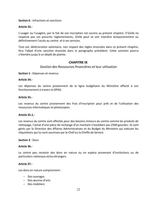 22
Section 6 : Infractions et sanctions
Article 33.-
L’usager ou l’usagère, par le fait de son inscription est soumis au présent chapitre. S’il/elle ne
respecte pas ces prescrits règlementaires, il/elle peut se voir interdire temporairement ou
définitivement l’accès au centre et à ses services.
Tout vol, détérioration volontaire, non respect des règles énoncées dans ce présent chapitre,
fera l’objet d’une sanction énoncée dans le paragraphe précédent. Cette sanction pourra
s’étendre jusqu’à un dépôt de plainte.
CHAPITRE IX
Gestion des Ressources financières et leur utilisation
Section 1 : Dépenses et revenus
Article 34.-
Les dépenses du centre proviennent de la ligne budgétaire du Ministère affecté à son
fonctionnement à travers la DPAG.
Article 35.-
Les revenus du centre proviennent des frais d’inscription pour prêt et de l’utilisation des
ressources informatiques et photocopies.
Article 35.1.-
Les revenus du centre sont affectés pour des besoins mineurs du centre comme les produits de
nettoyage, l’achat d’une pièce de rechange d’un montant n’excédant pas 2500 gourdes. Ils sont
gérés par la Direction des Affaires Administratives et du Budget du Ministère qui exécute les
réquisitions qui lui sont soumises par le Chef ou la Cheffe de Service.
Section 3 : Dons
Article 36.-
Le centre peu recevoir des dons en nature ou en espèce provenant d’institutions ou de
particuliers nationaux et/ou étrangers.
Article 37.-
Les dons en nature comprennent :
- Des ouvrages
- Des œuvres d’arts
- Des mobiliers
 